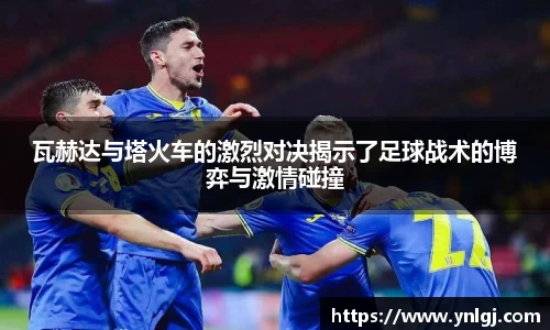 瓦赫达与塔火车的激烈对决揭示了足球战术的博弈与激情碰撞